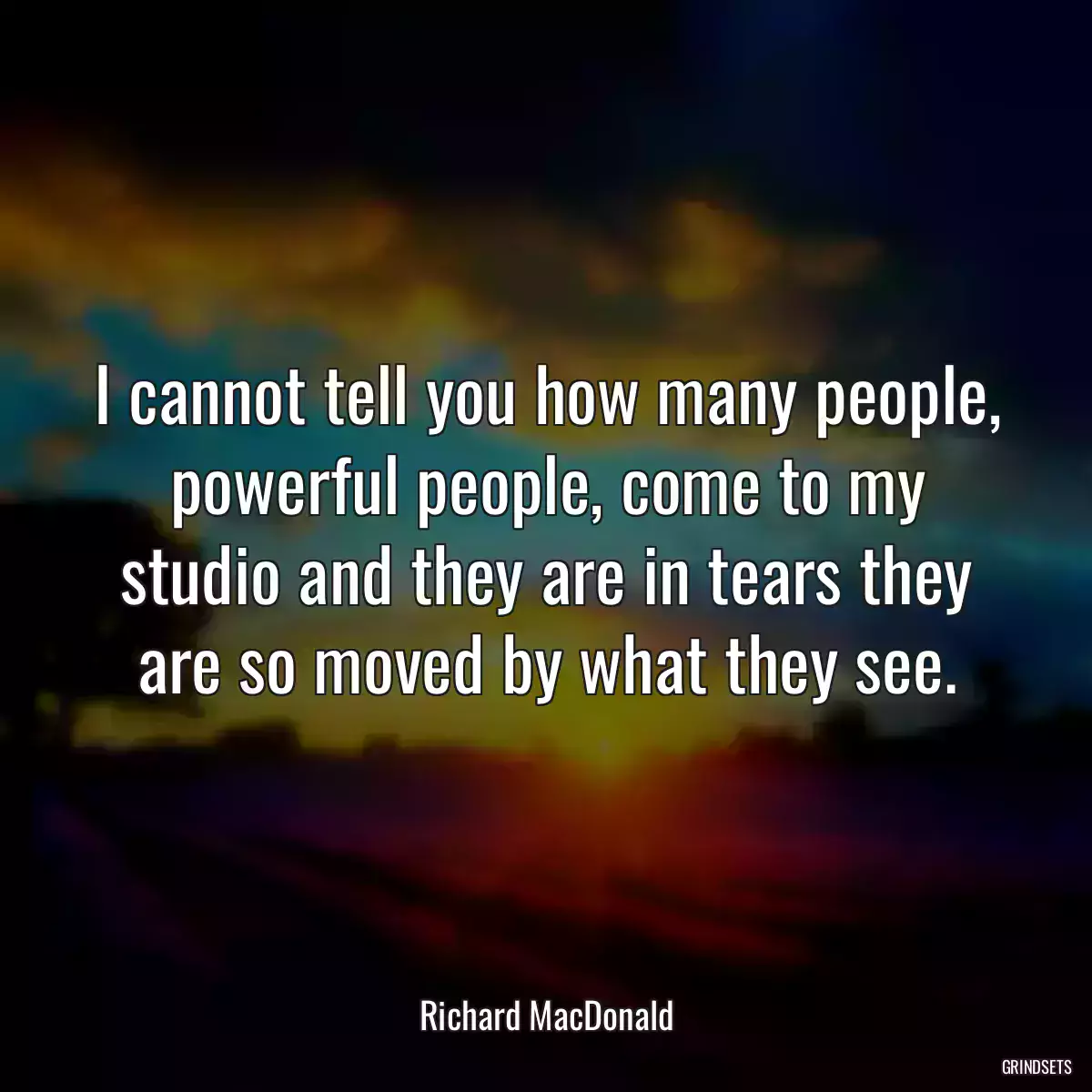 I cannot tell you how many people, powerful people, come to my studio and they are in tears they are so moved by what they see.