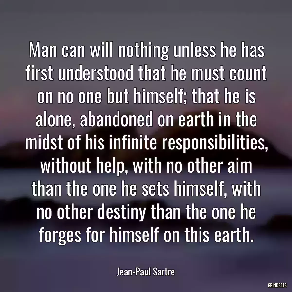 Man can will nothing unless he has first understood that he must count on no one but himself; that he is alone, abandoned on earth in the midst of his infinite responsibilities, without help, with no other aim than the one he sets himself, with no other destiny than the one he forges for himself on this earth.