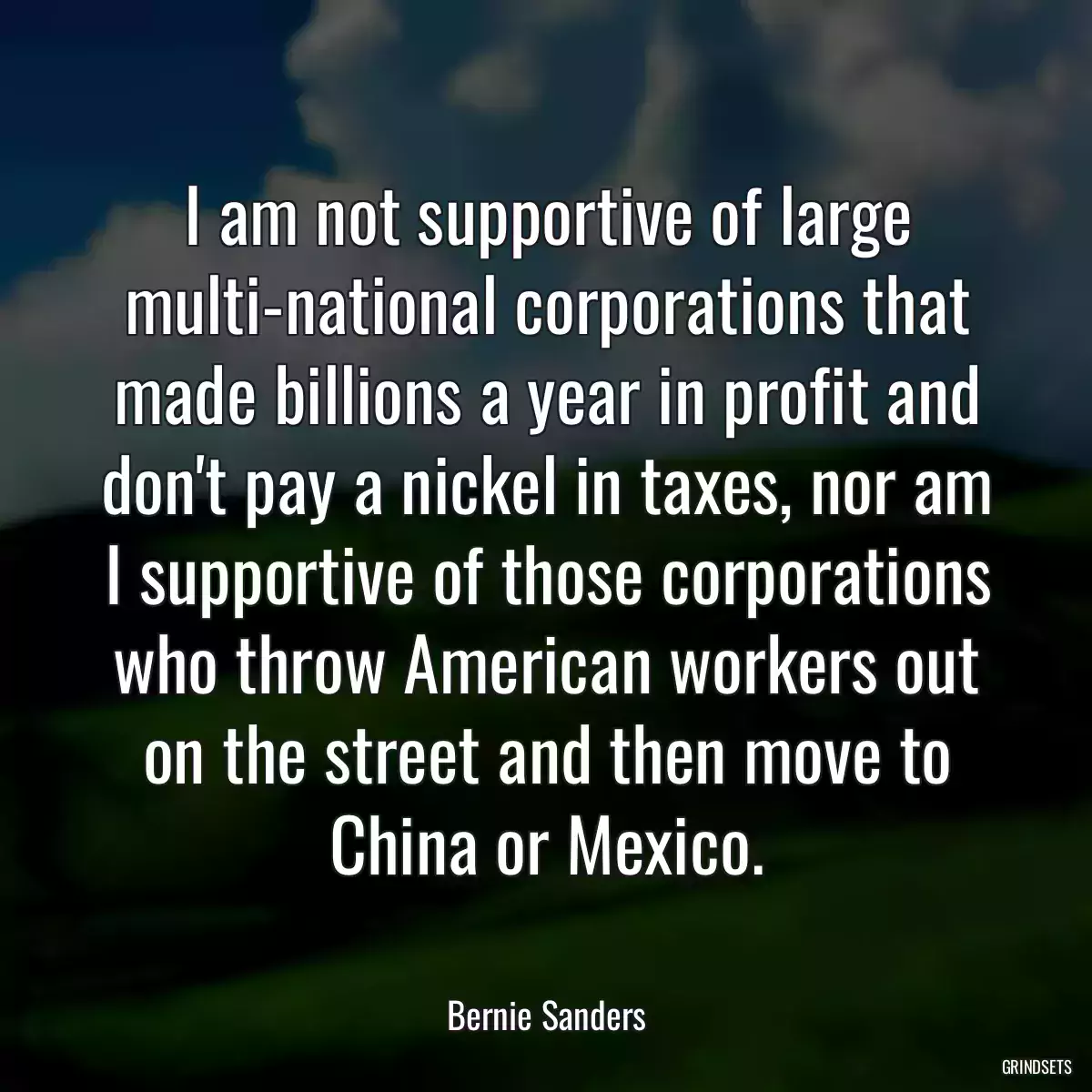 I am not supportive of large multi-national corporations that made billions a year in profit and don\'t pay a nickel in taxes, nor am I supportive of those corporations who throw American workers out on the street and then move to China or Mexico.