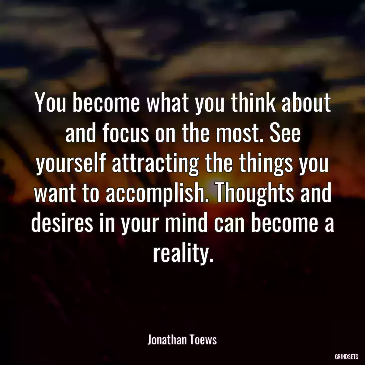 You become what you think about and focus on the most. See yourself attracting the things you want to accomplish. Thoughts and desires in your mind can become a reality.