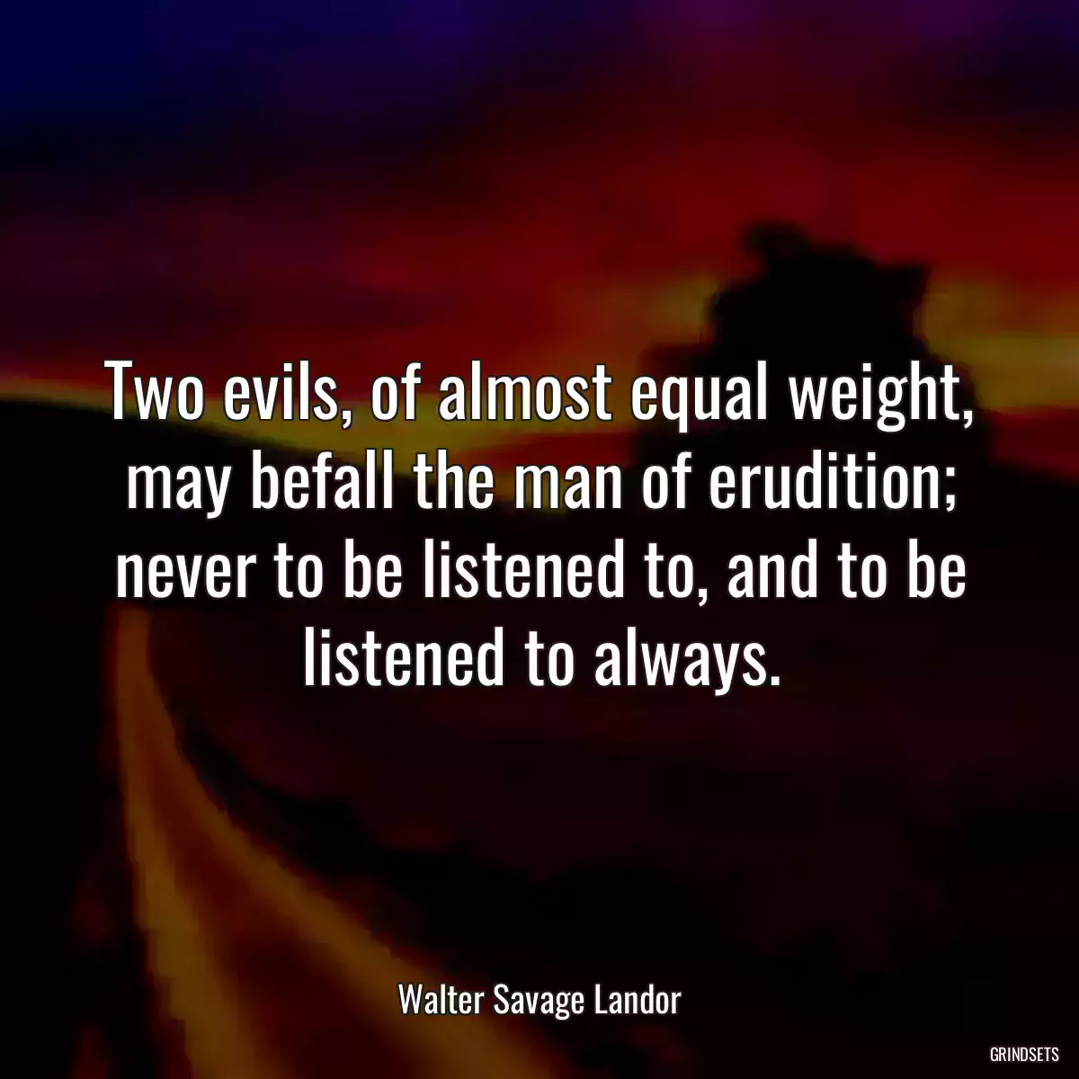 Two evils, of almost equal weight, may befall the man of erudition; never to be listened to, and to be listened to always.