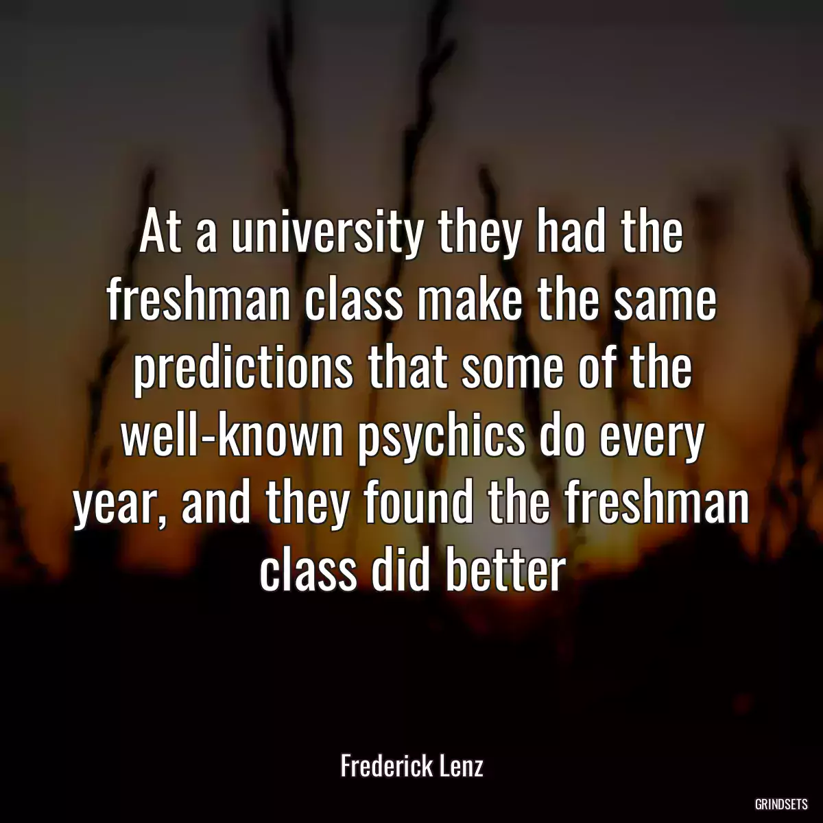 At a university they had the freshman class make the same predictions that some of the well-known psychics do every year, and they found the freshman class did better