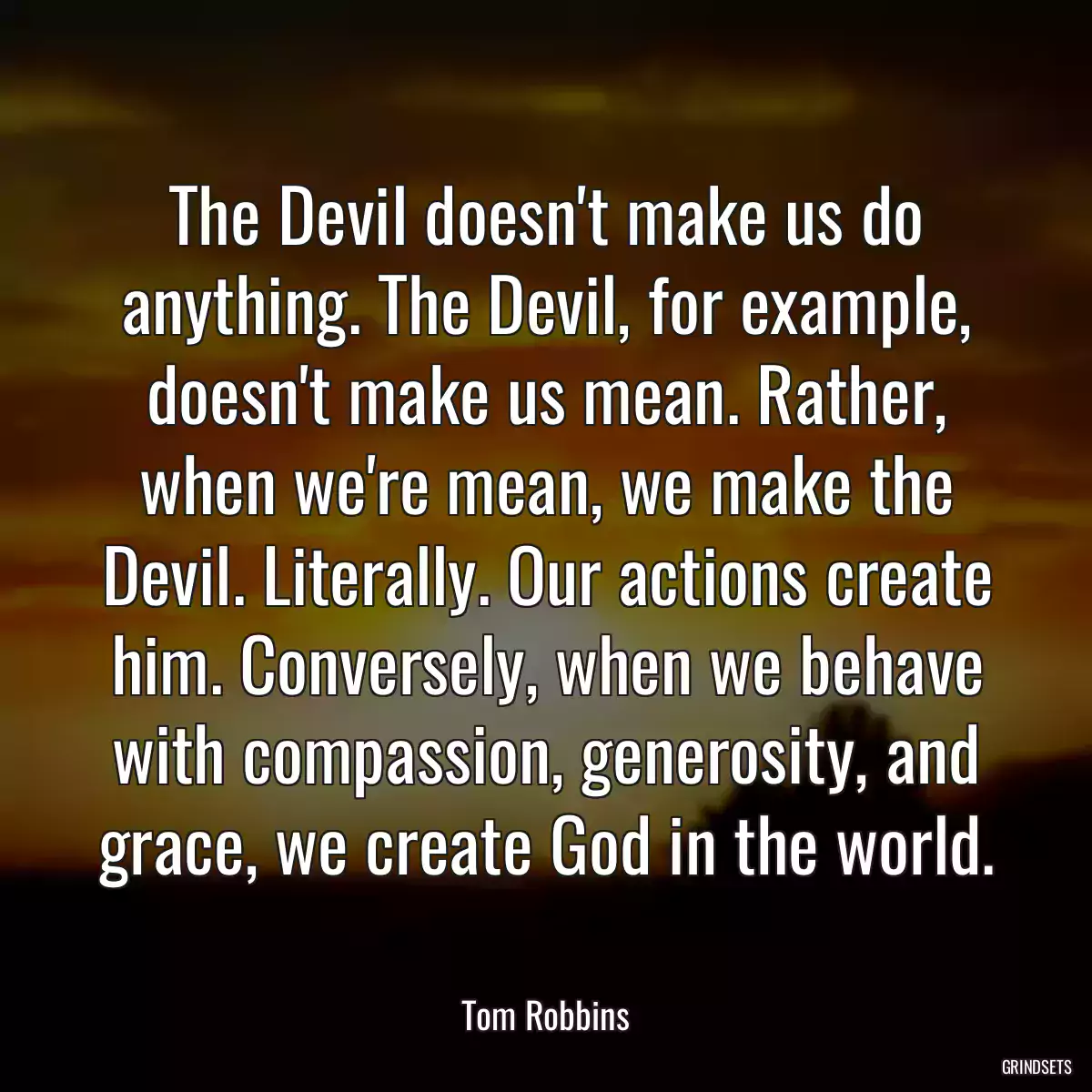 The Devil doesn\'t make us do anything. The Devil, for example, doesn\'t make us mean. Rather, when we\'re mean, we make the Devil. Literally. Our actions create him. Conversely, when we behave with compassion, generosity, and grace, we create God in the world.