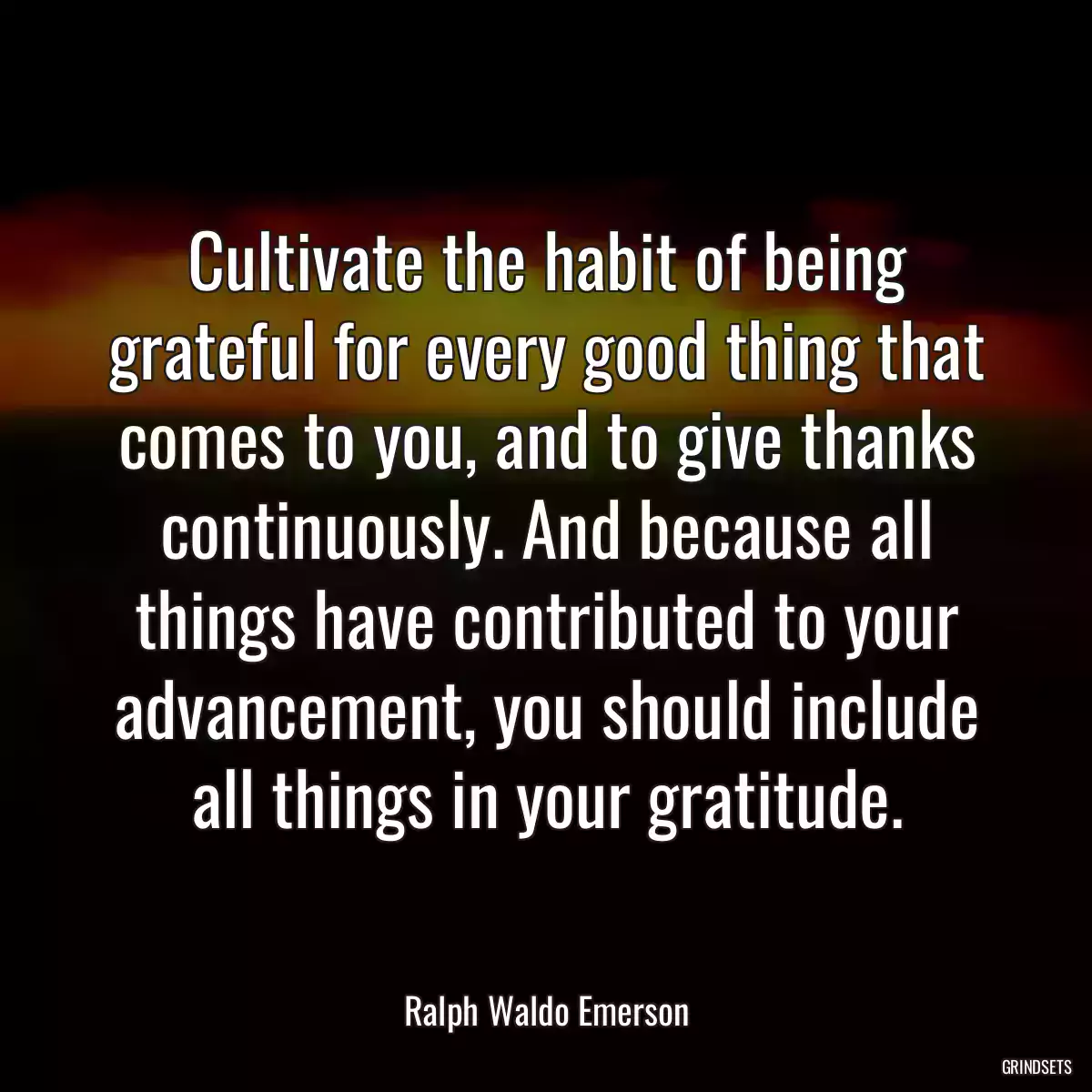 Cultivate the habit of being grateful for every good thing that comes to you, and to give thanks continuously. And because all things have contributed to your advancement, you should include all things in your gratitude.