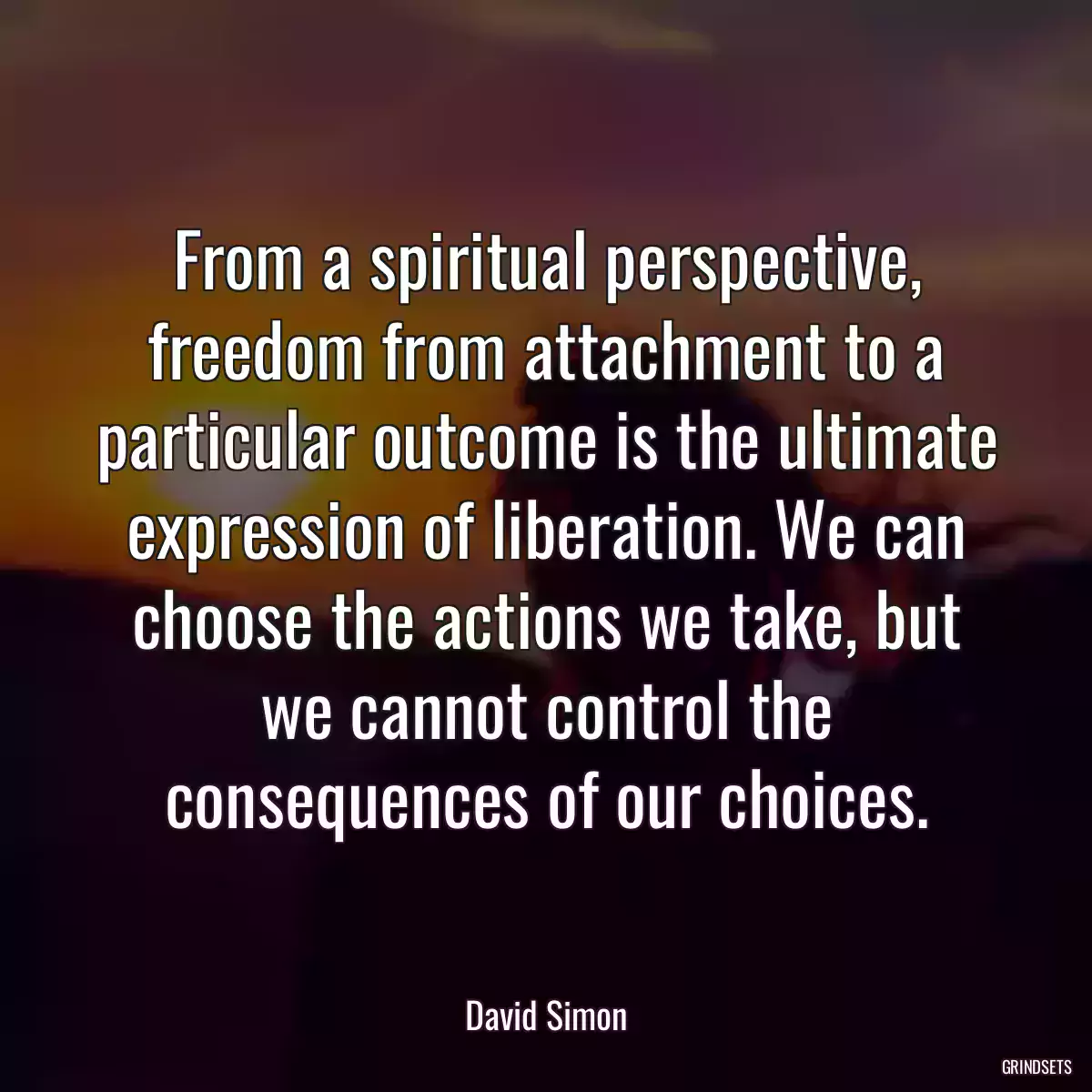 From a spiritual perspective, freedom from attachment to a particular outcome is the ultimate expression of liberation. We can choose the actions we take, but we cannot control the consequences of our choices.