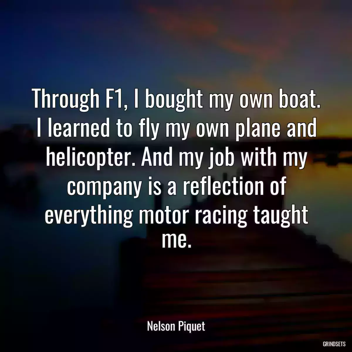 Through F1, I bought my own boat. I learned to fly my own plane and helicopter. And my job with my company is a reflection of everything motor racing taught me.