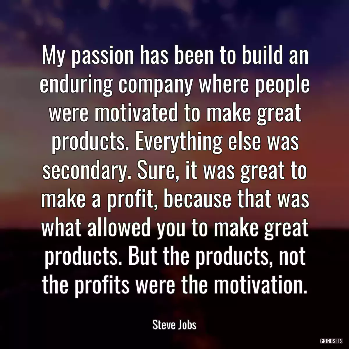 My passion has been to build an enduring company where people were motivated to make great products. Everything else was secondary. Sure, it was great to make a profit, because that was what allowed you to make great products. But the products, not the profits were the motivation.