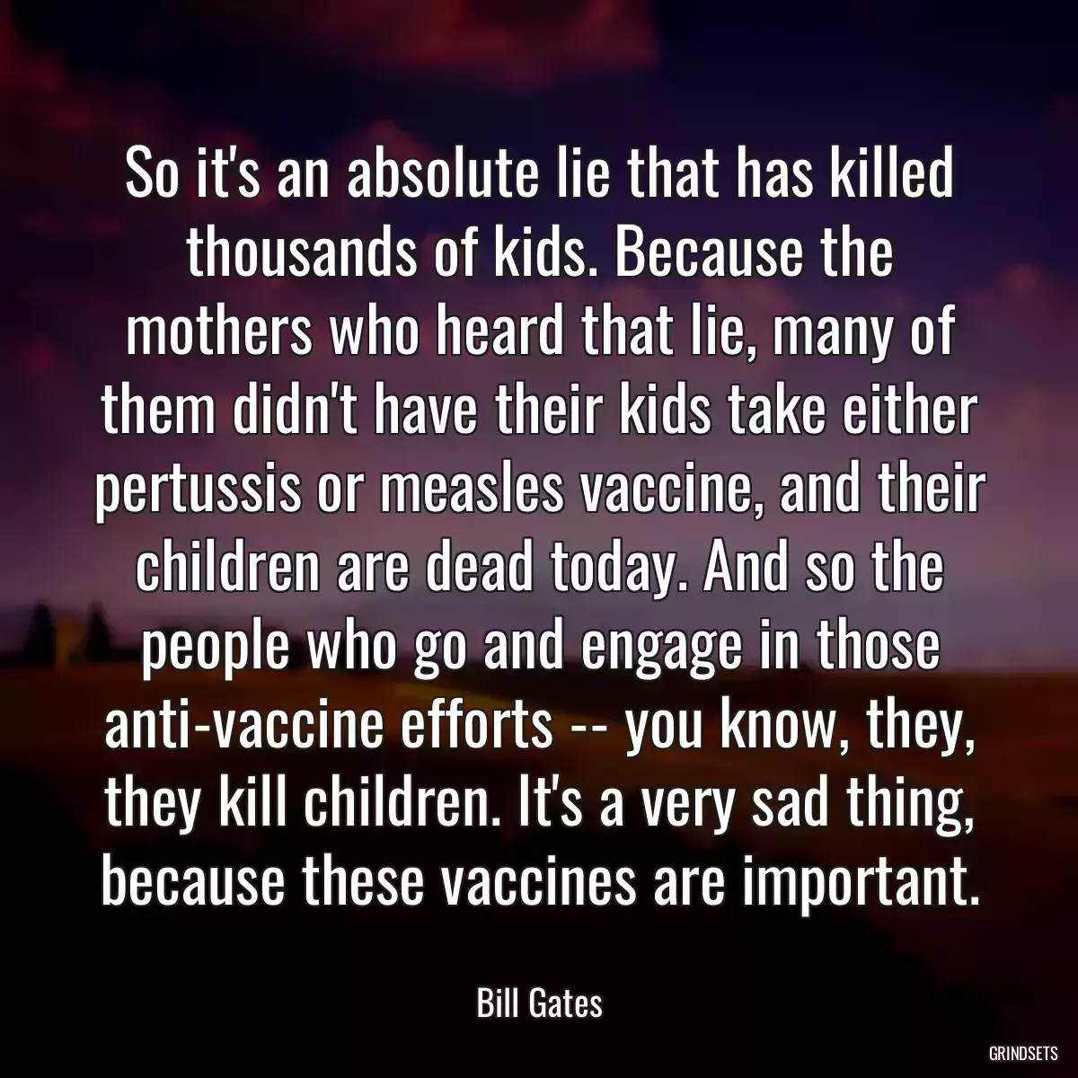 So it\'s an absolute lie that has killed thousands of kids. Because the mothers who heard that lie, many of them didn\'t have their kids take either pertussis or measles vaccine, and their children are dead today. And so the people who go and engage in those anti-vaccine efforts -- you know, they, they kill children. It\'s a very sad thing, because these vaccines are important.