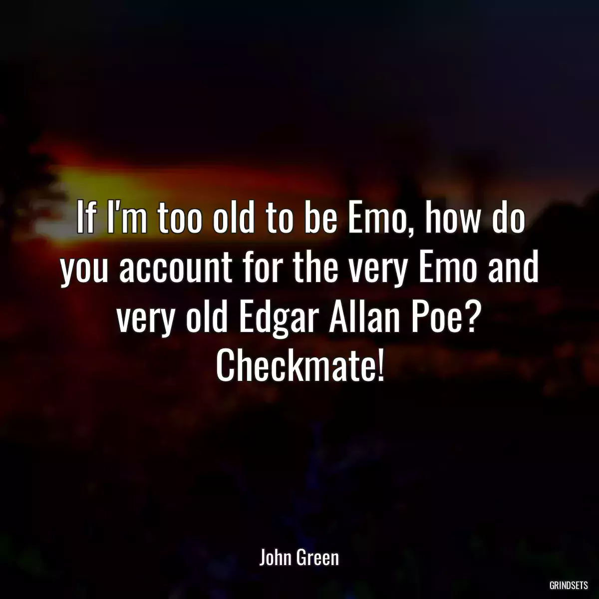 If I\'m too old to be Emo, how do you account for the very Emo and very old Edgar Allan Poe? Checkmate!