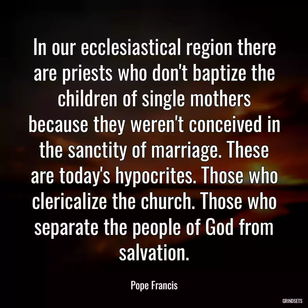 In our ecclesiastical region there are priests who don\'t baptize the children of single mothers because they weren\'t conceived in the sanctity of marriage. These are today\'s hypocrites. Those who clericalize the church. Those who separate the people of God from salvation.