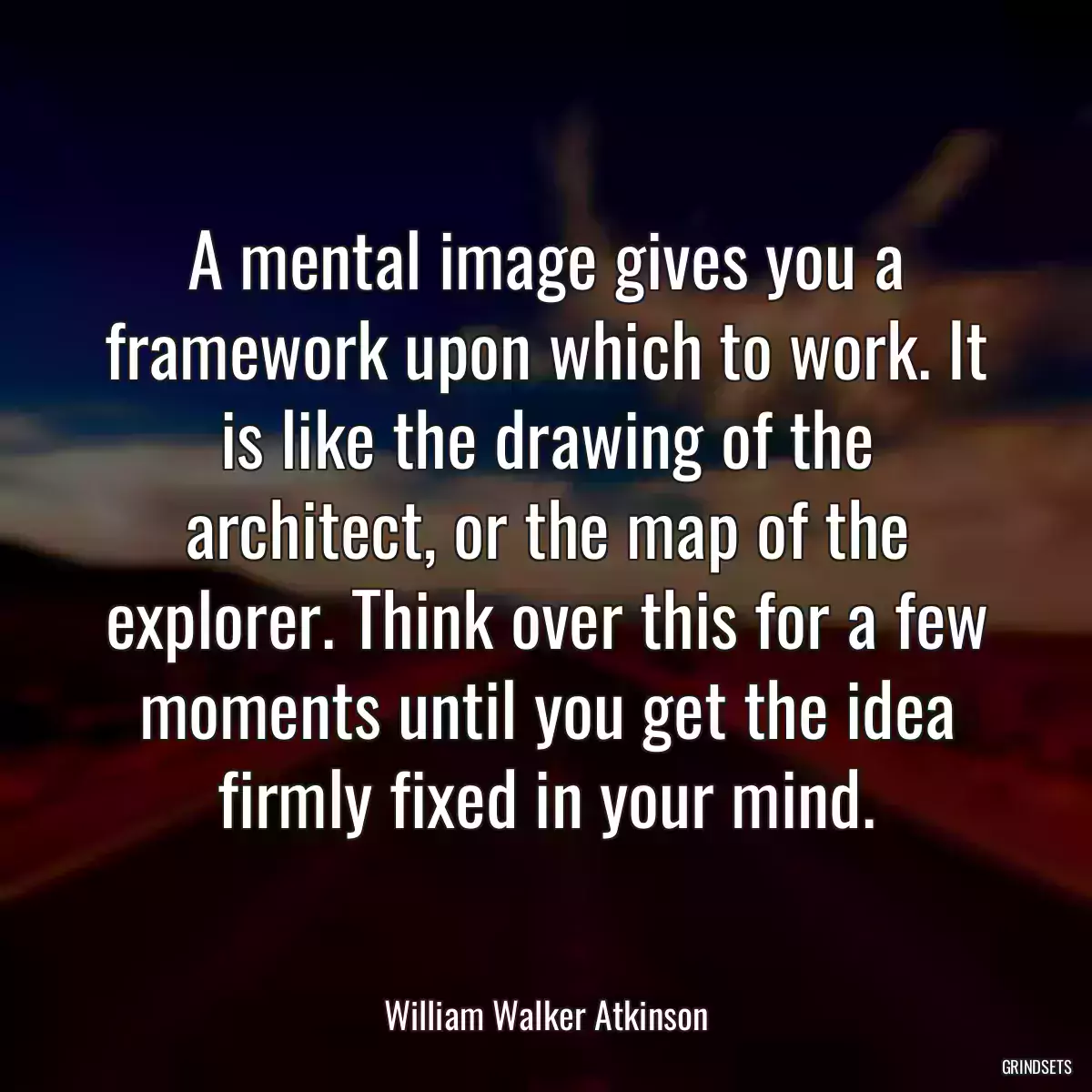 A mental image gives you a framework upon which to work. It is like the drawing of the architect, or the map of the explorer. Think over this for a few moments until you get the idea firmly fixed in your mind.