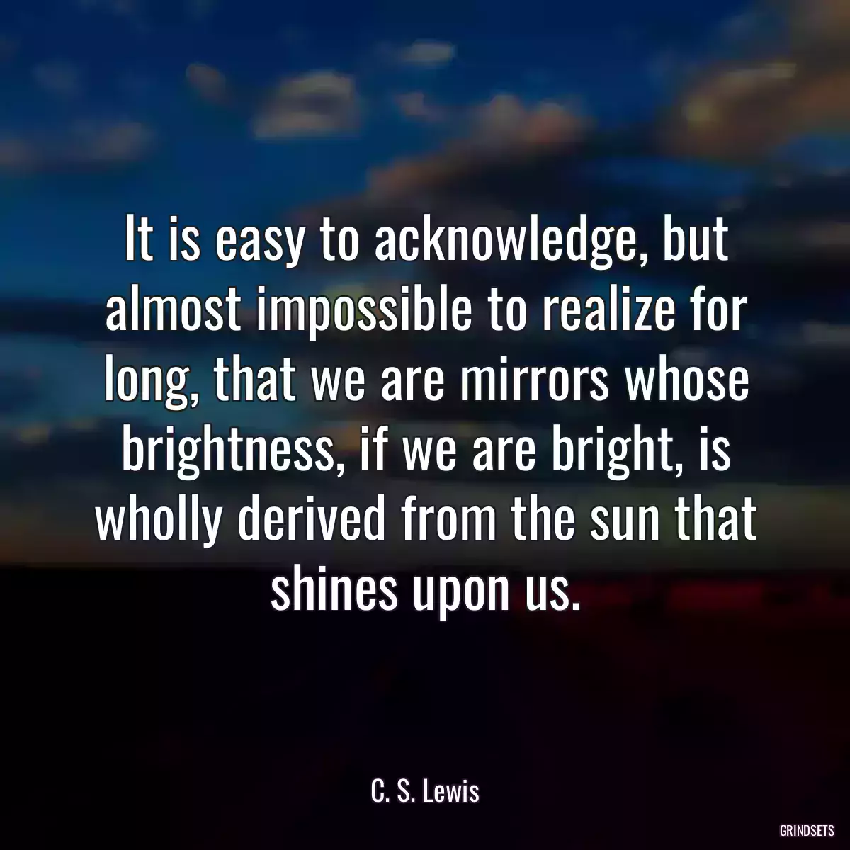 It is easy to acknowledge, but almost impossible to realize for long, that we are mirrors whose brightness, if we are bright, is wholly derived from the sun that shines upon us.