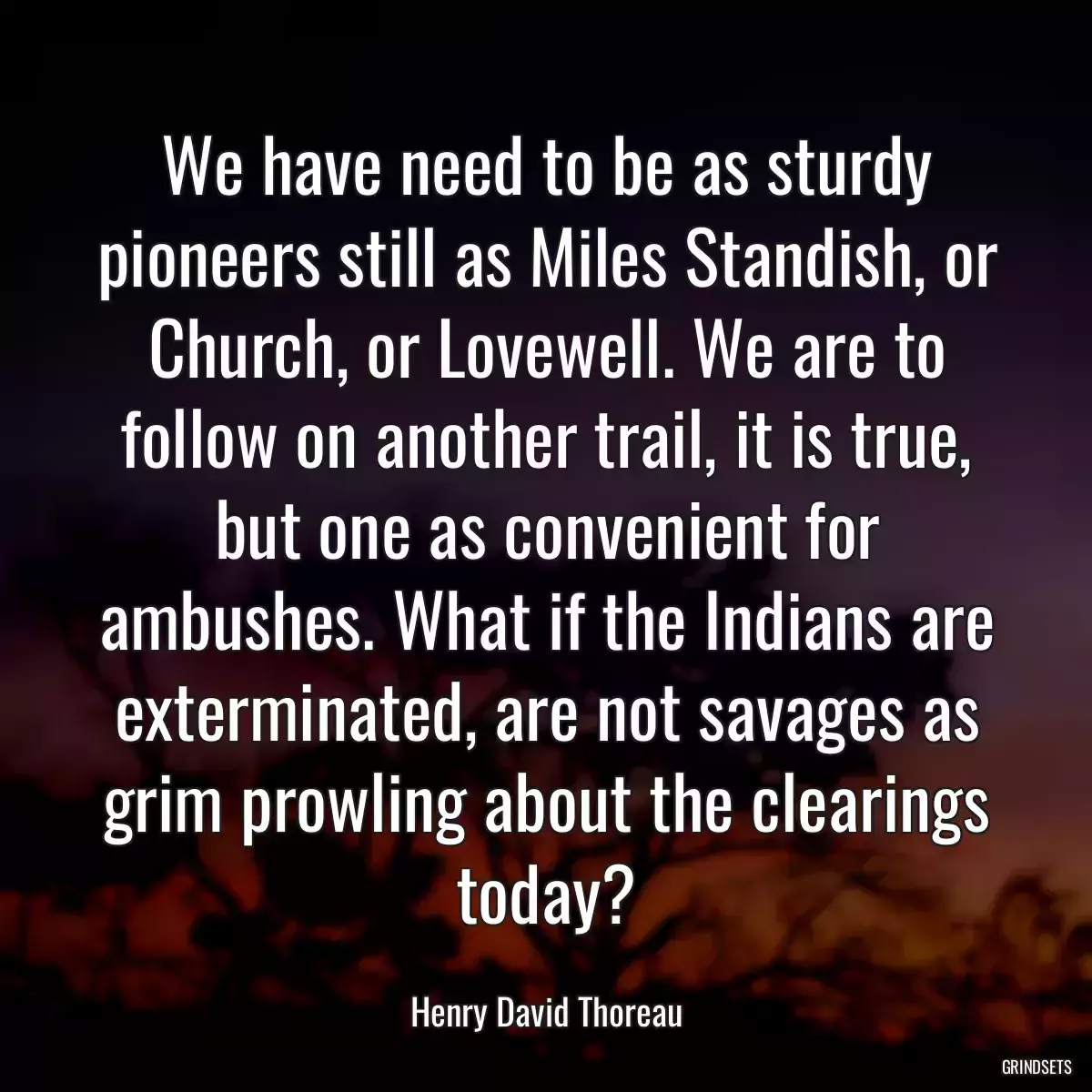 We have need to be as sturdy pioneers still as Miles Standish, or Church, or Lovewell. We are to follow on another trail, it is true, but one as convenient for ambushes. What if the Indians are exterminated, are not savages as grim prowling about the clearings today?