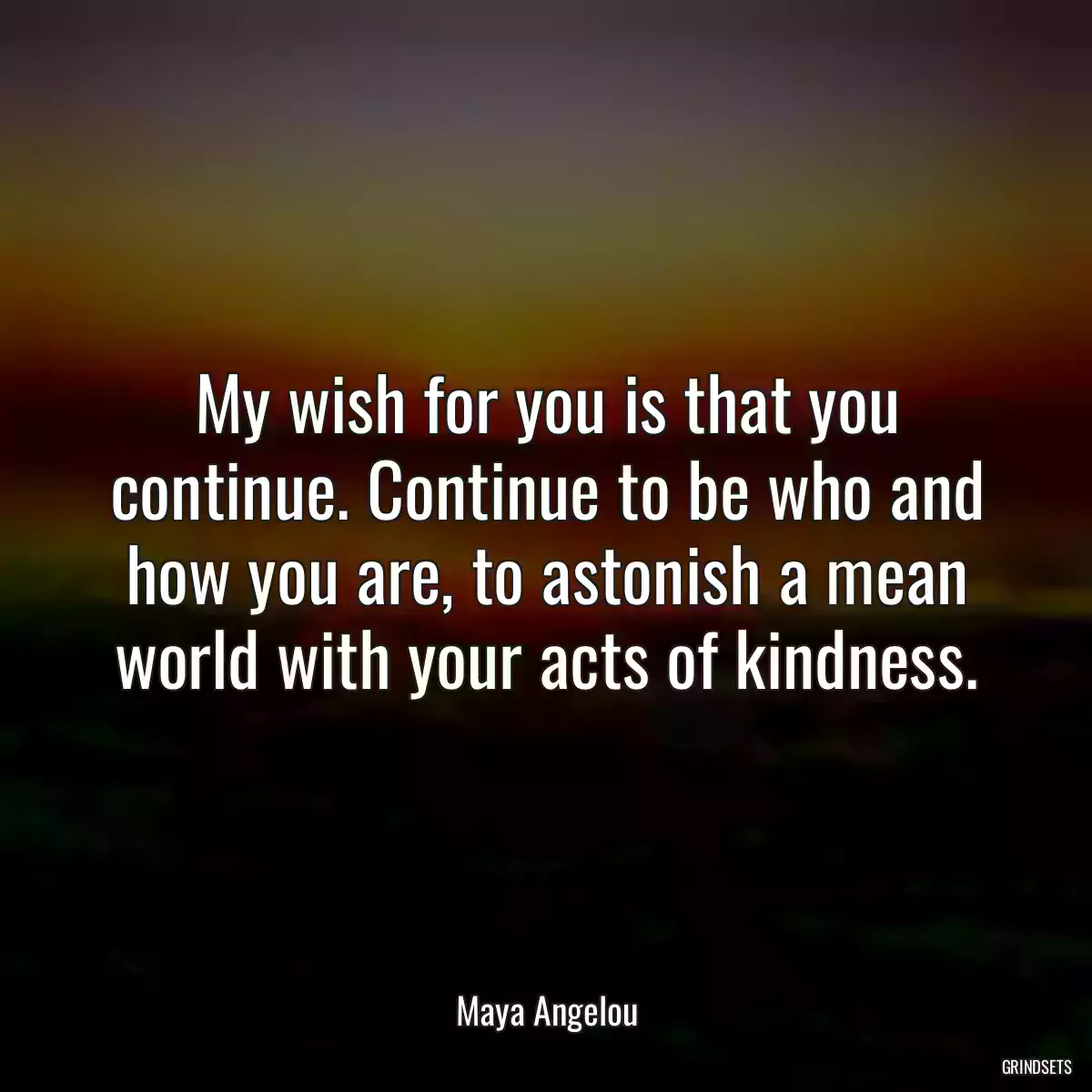 My wish for you is that you continue. Continue to be who and how you are, to astonish a mean world with your acts of kindness.