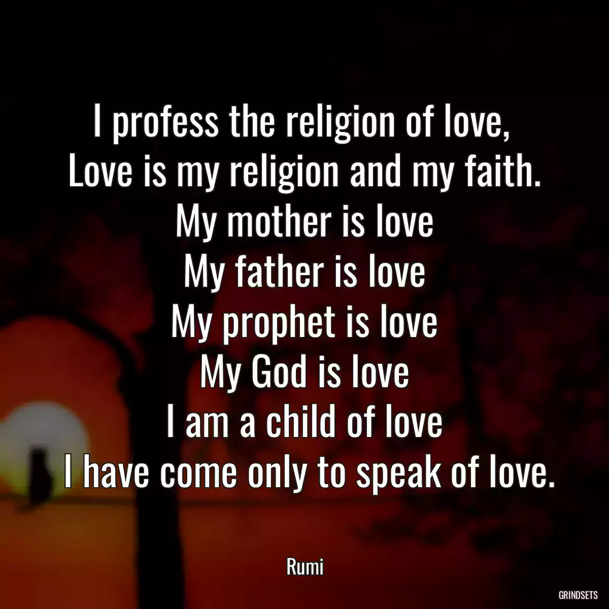 I profess the religion of love, 
 Love is my religion and my faith. 
 My mother is love 
 My father is love 
 My prophet is love 
 My God is love 
 I am a child of love 
 I have come only to speak of love.