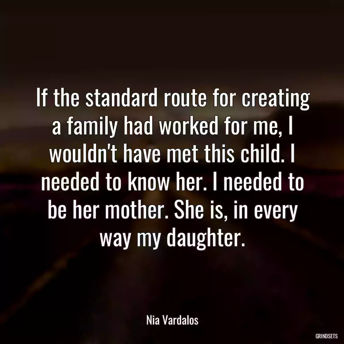 If the standard route for creating a family had worked for me, I wouldn\'t have met this child. I needed to know her. I needed to be her mother. She is, in every way my daughter.