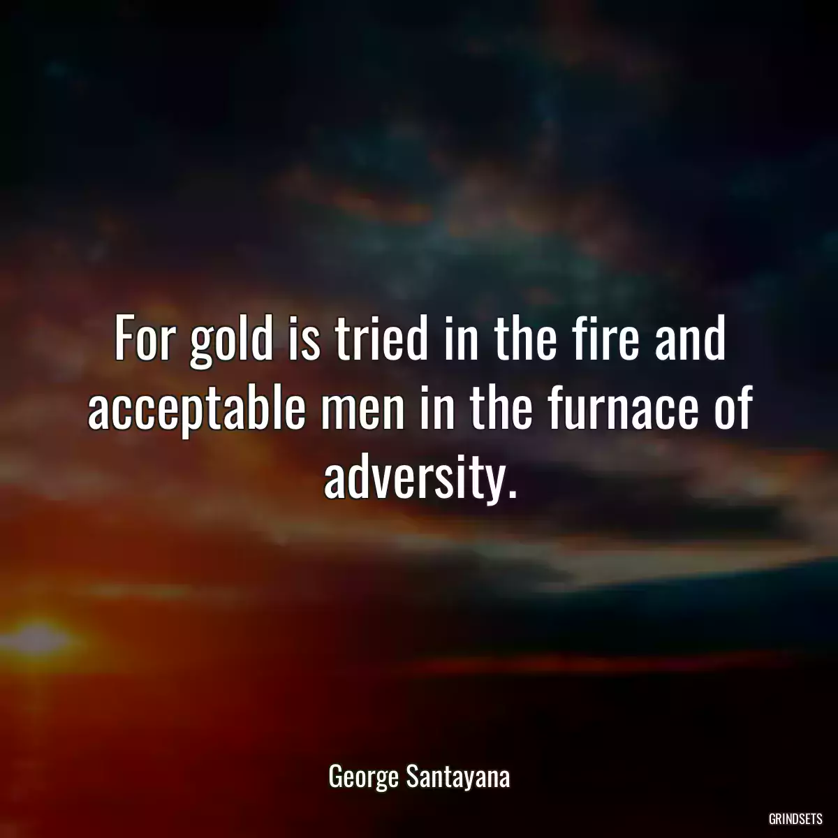 For gold is tried in the fire and acceptable men in the furnace of adversity.