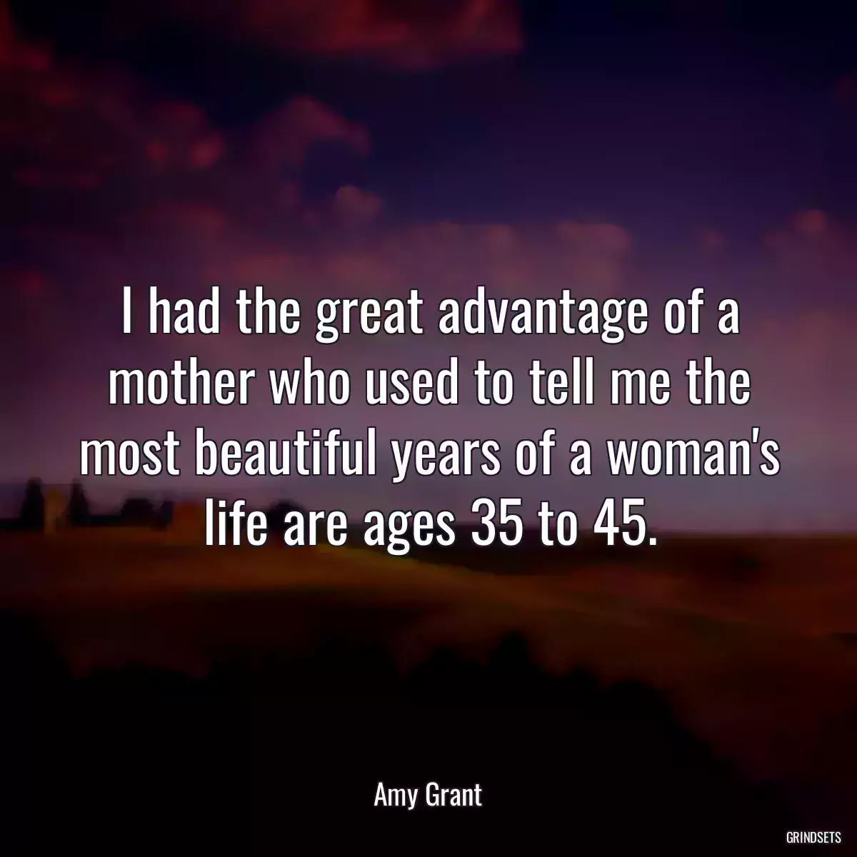 I had the great advantage of a mother who used to tell me the most beautiful years of a woman\'s life are ages 35 to 45.