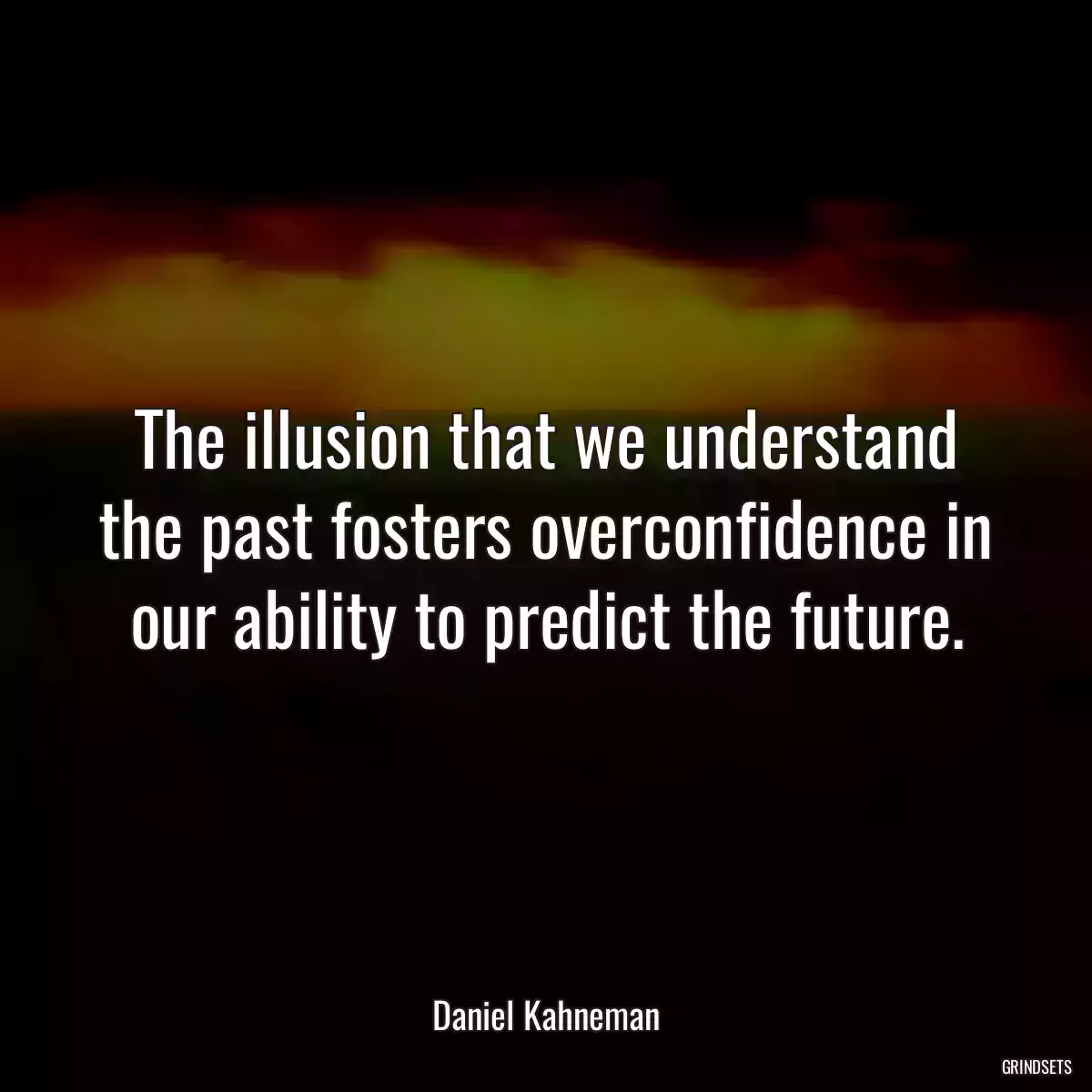 The illusion that we understand the past fosters overconfidence in our ability to predict the future.