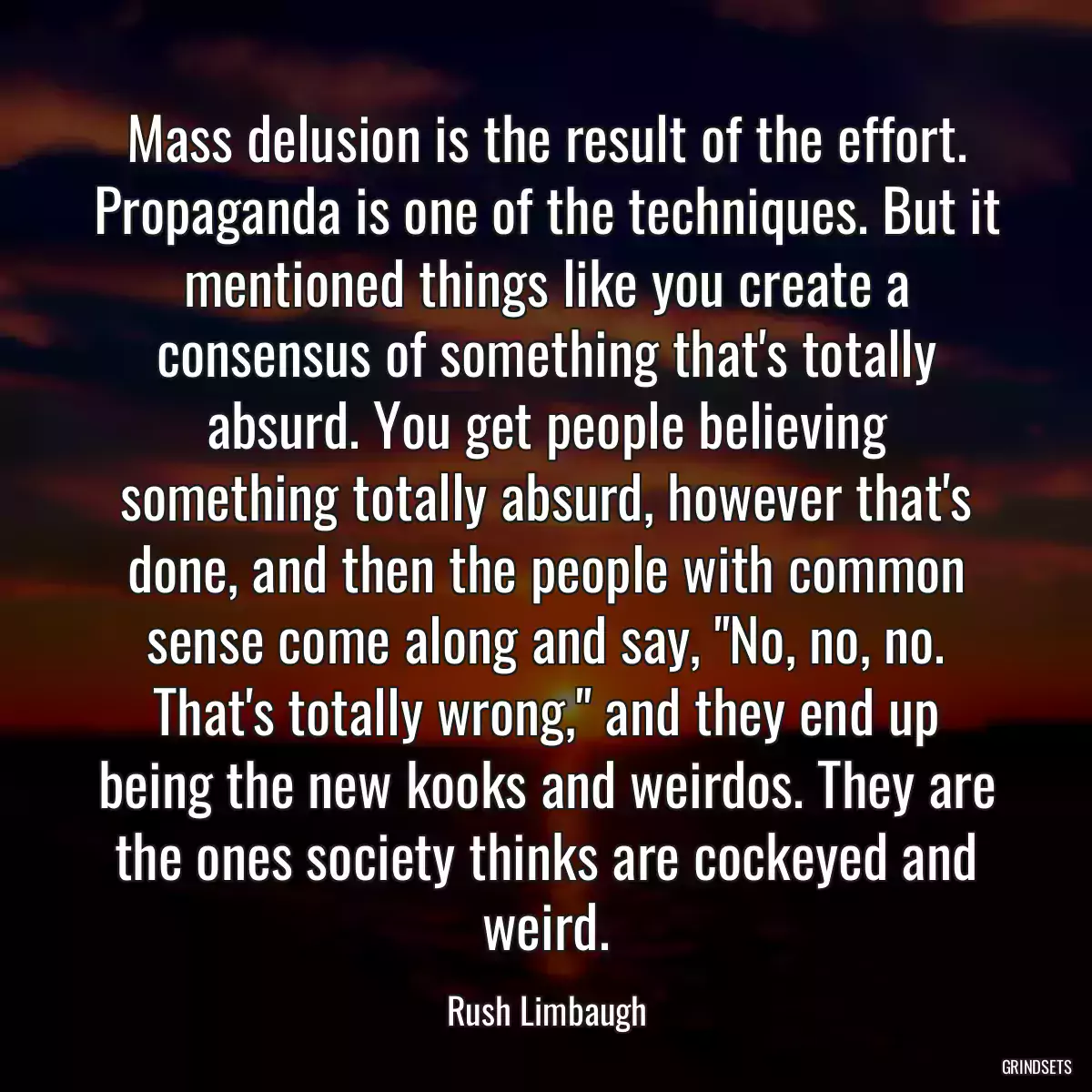 Mass delusion is the result of the effort. Propaganda is one of the techniques. But it mentioned things like you create a consensus of something that\'s totally absurd. You get people believing something totally absurd, however that\'s done, and then the people with common sense come along and say, \