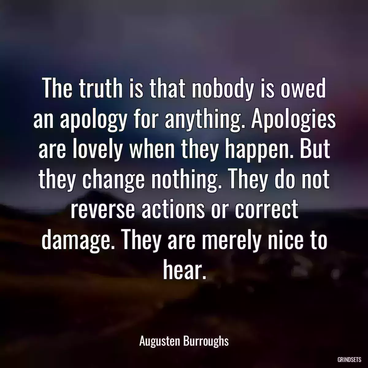 The truth is that nobody is owed an apology for anything. Apologies are lovely when they happen. But they change nothing. They do not reverse actions or correct damage. They are merely nice to hear.