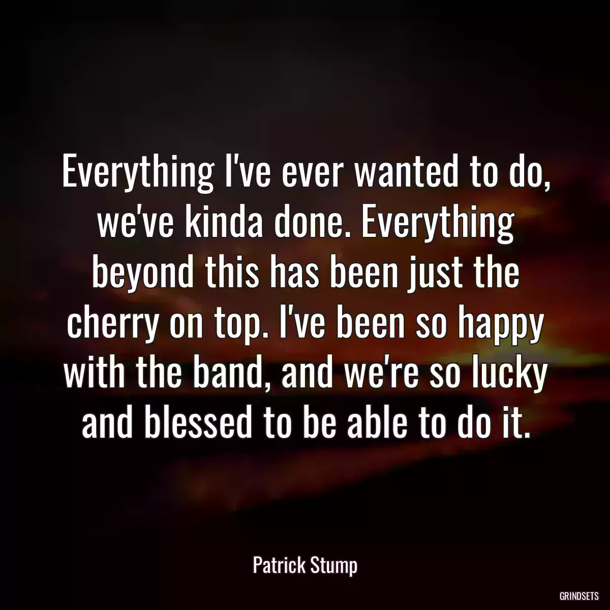 Everything I\'ve ever wanted to do, we\'ve kinda done. Everything beyond this has been just the cherry on top. I\'ve been so happy with the band, and we\'re so lucky and blessed to be able to do it.