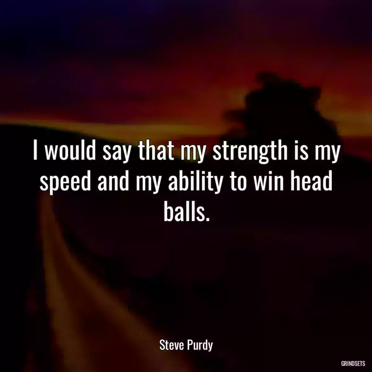 I would say that my strength is my speed and my ability to win head balls.