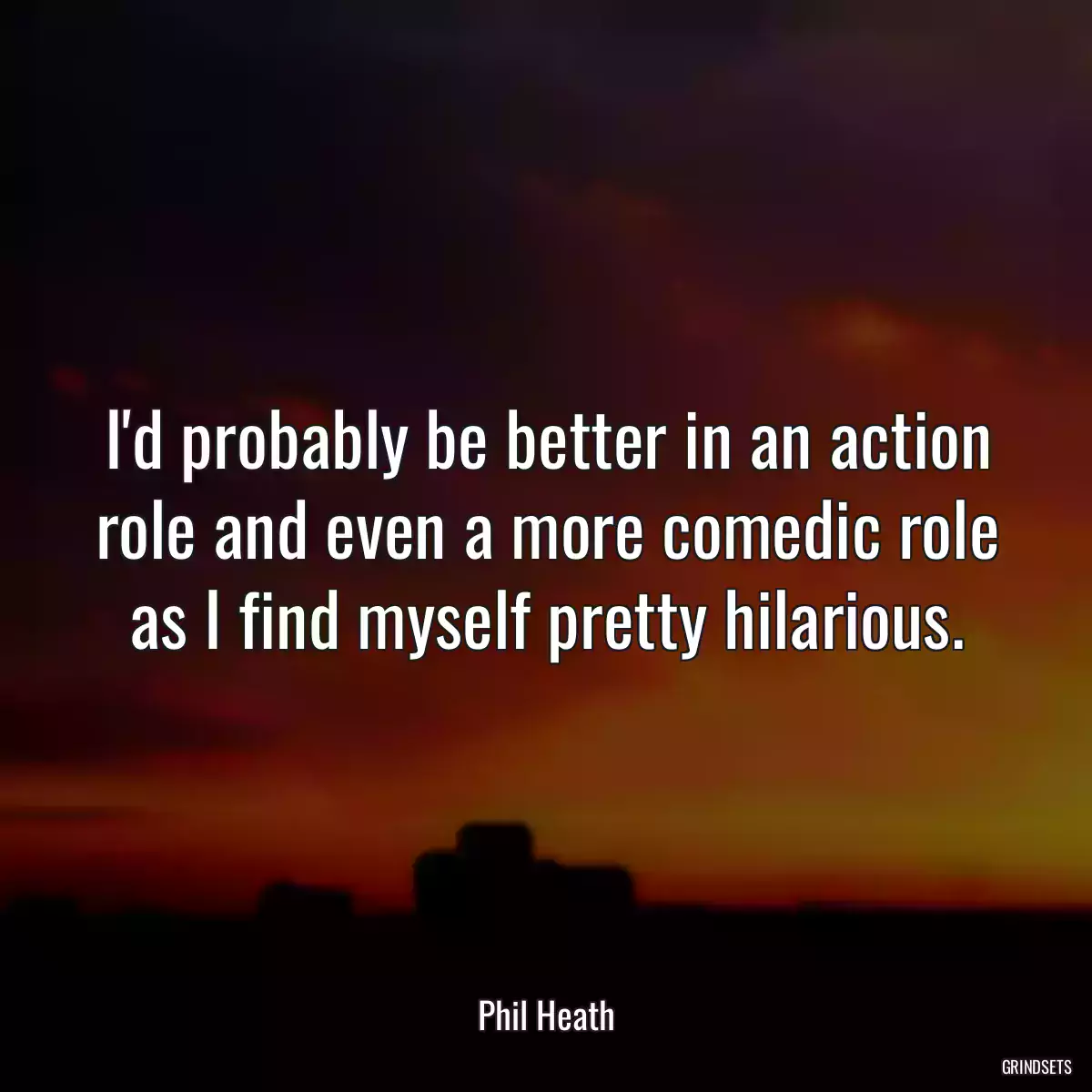 I\'d probably be better in an action role and even a more comedic role as I find myself pretty hilarious.