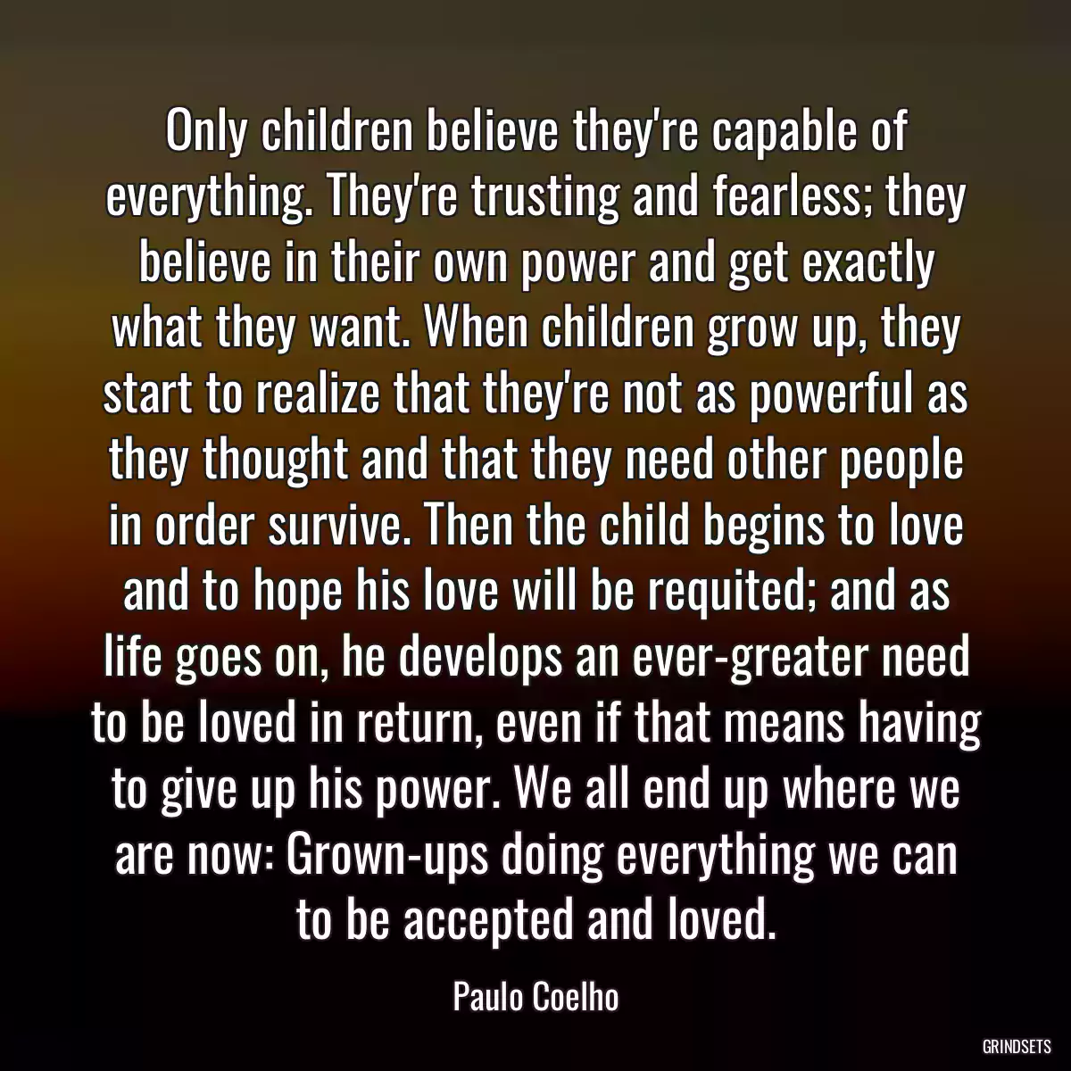 Only children believe they\'re capable of everything. They\'re trusting and fearless; they believe in their own power and get exactly what they want. When children grow up, they start to realize that they\'re not as powerful as they thought and that they need other people in order survive. Then the child begins to love and to hope his love will be requited; and as life goes on, he develops an ever-greater need to be loved in return, even if that means having to give up his power. We all end up where we are now: Grown-ups doing everything we can to be accepted and loved.