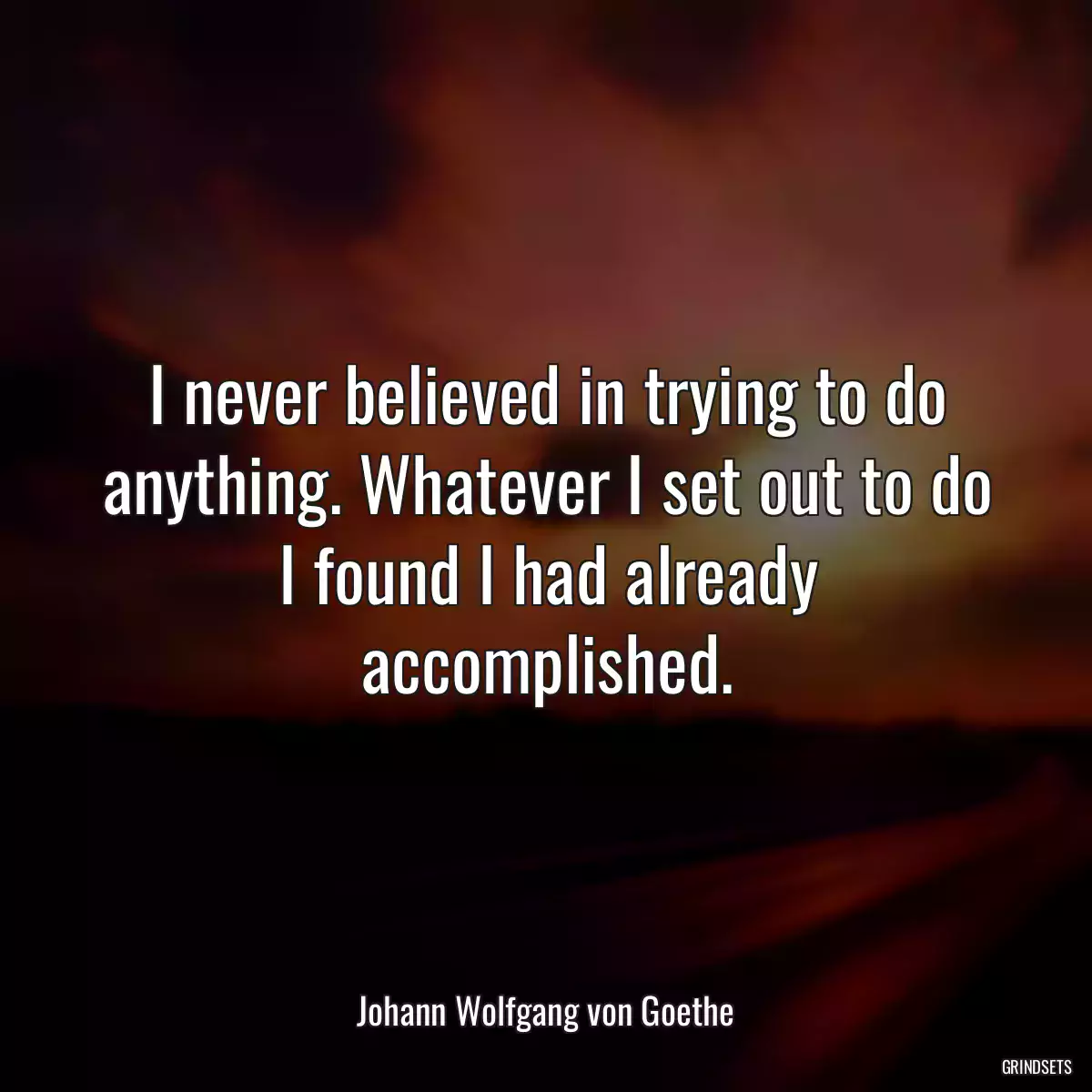 I never believed in trying to do anything. Whatever I set out to do I found I had already accomplished.