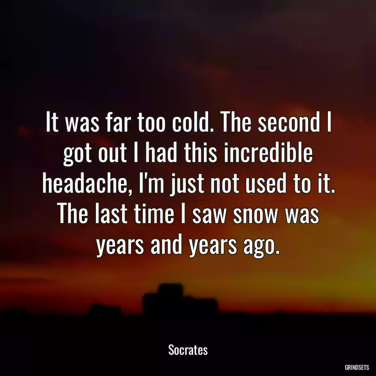 It was far too cold. The second I got out I had this incredible headache, I\'m just not used to it. The last time I saw snow was years and years ago.