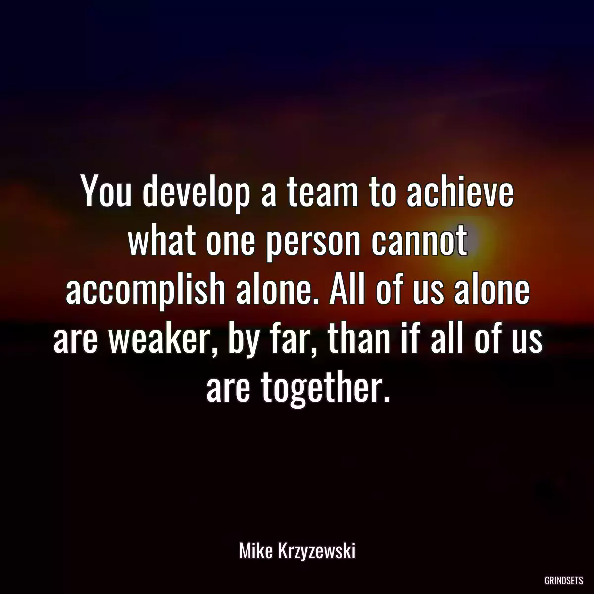 You develop a team to achieve what one person cannot accomplish alone. All of us alone are weaker, by far, than if all of us are together.