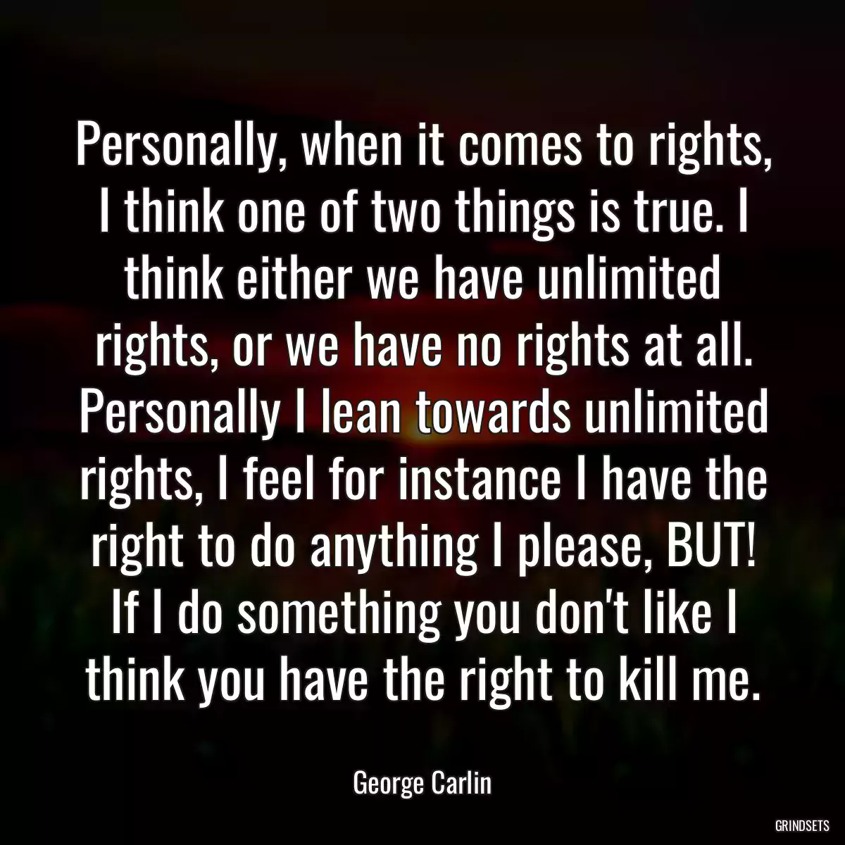 Personally, when it comes to rights, I think one of two things is true. I think either we have unlimited rights, or we have no rights at all. Personally I lean towards unlimited rights, I feel for instance I have the right to do anything I please, BUT! If I do something you don\'t like I think you have the right to kill me.