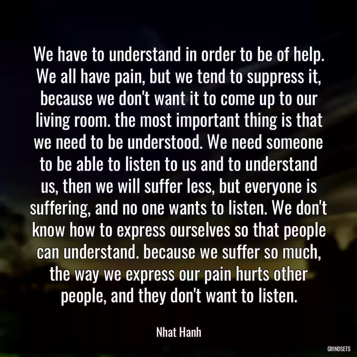 We have to understand in order to be of help. We all have pain, but we tend to suppress it, because we don\'t want it to come up to our living room. the most important thing is that we need to be understood. We need someone to be able to listen to us and to understand us, then we will suffer less, but everyone is suffering, and no one wants to listen. We don\'t know how to express ourselves so that people can understand. because we suffer so much, the way we express our pain hurts other people, and they don\'t want to listen.