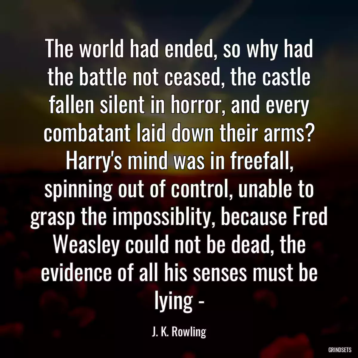 The world had ended, so why had the battle not ceased, the castle fallen silent in horror, and every combatant laid down their arms? Harry\'s mind was in freefall, spinning out of control, unable to grasp the impossiblity, because Fred Weasley could not be dead, the evidence of all his senses must be lying -