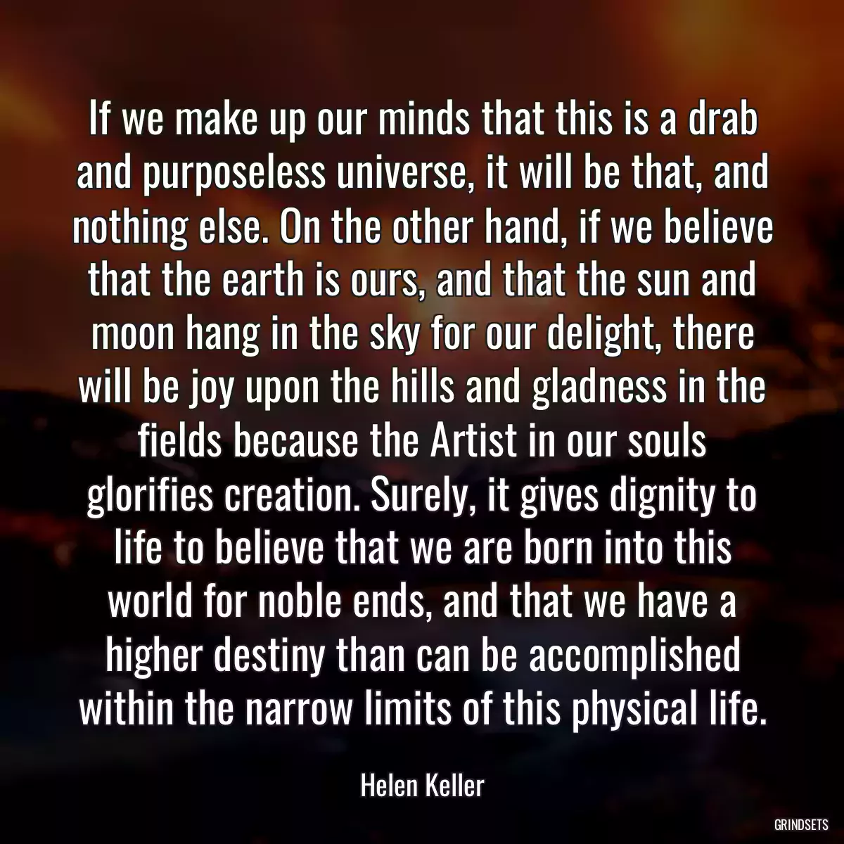 If we make up our minds that this is a drab and purposeless universe, it will be that, and nothing else. On the other hand, if we believe that the earth is ours, and that the sun and moon hang in the sky for our delight, there will be joy upon the hills and gladness in the fields because the Artist in our souls glorifies creation. Surely, it gives dignity to life to believe that we are born into this world for noble ends, and that we have a higher destiny than can be accomplished within the narrow limits of this physical life.