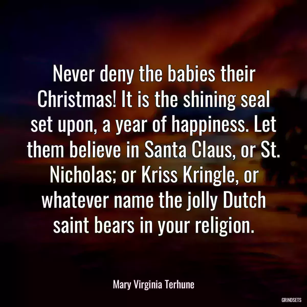 Never deny the babies their Christmas! It is the shining seal set upon, a year of happiness. Let them believe in Santa Claus, or St. Nicholas; or Kriss Kringle, or whatever name the jolly Dutch saint bears in your religion.