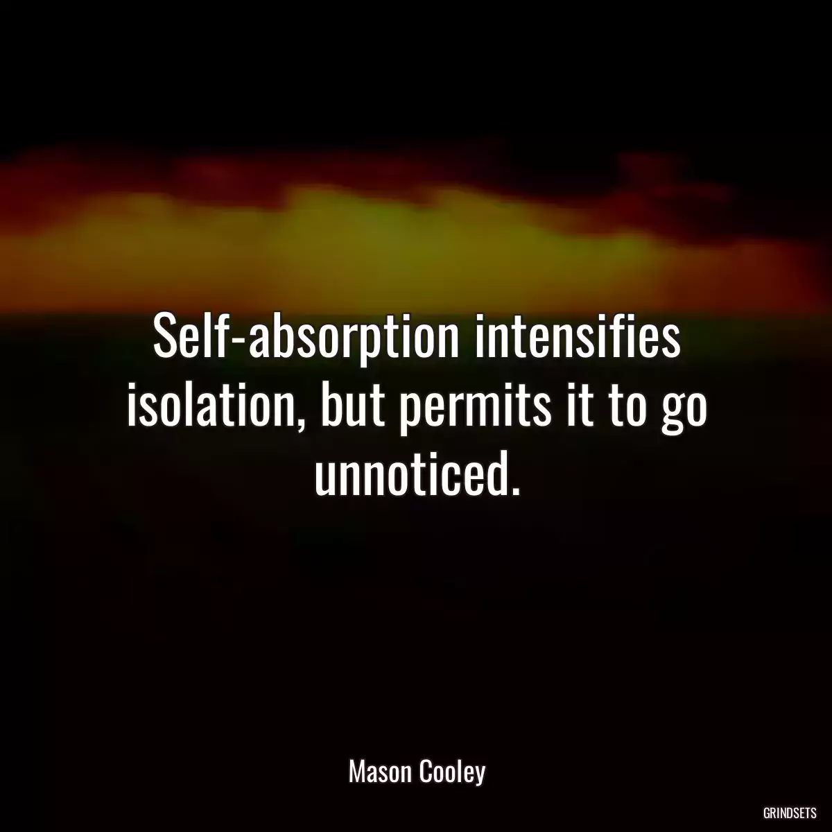 Self-absorption intensifies isolation, but permits it to go unnoticed.