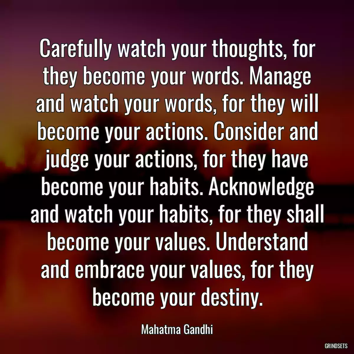 Carefully watch your thoughts, for they become your words. Manage and watch your words, for they will become your actions. Consider and judge your actions, for they have become your habits. Acknowledge and watch your habits, for they shall become your values. Understand and embrace your values, for they become your destiny.