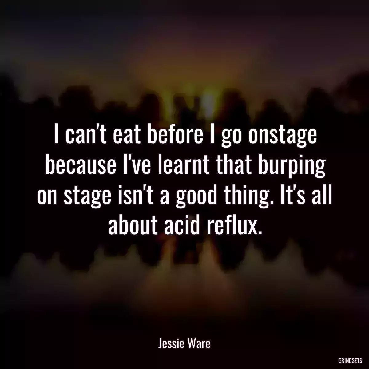 I can\'t eat before I go onstage because I\'ve learnt that burping on stage isn\'t a good thing. It\'s all about acid reflux.