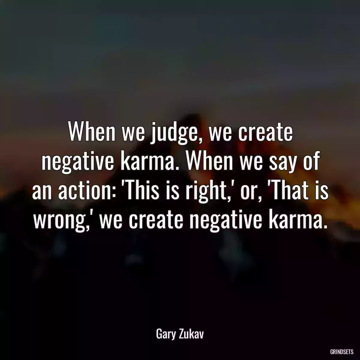 When we judge, we create negative karma. When we say of an action: \'This is right,\' or, \'That is wrong,\' we create negative karma.