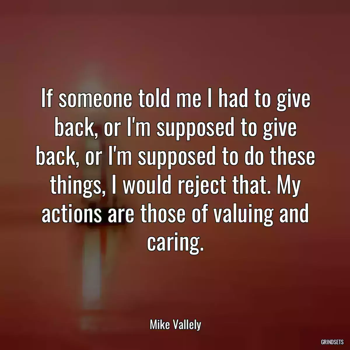 If someone told me I had to give back, or I\'m supposed to give back, or I\'m supposed to do these things, I would reject that. My actions are those of valuing and caring.