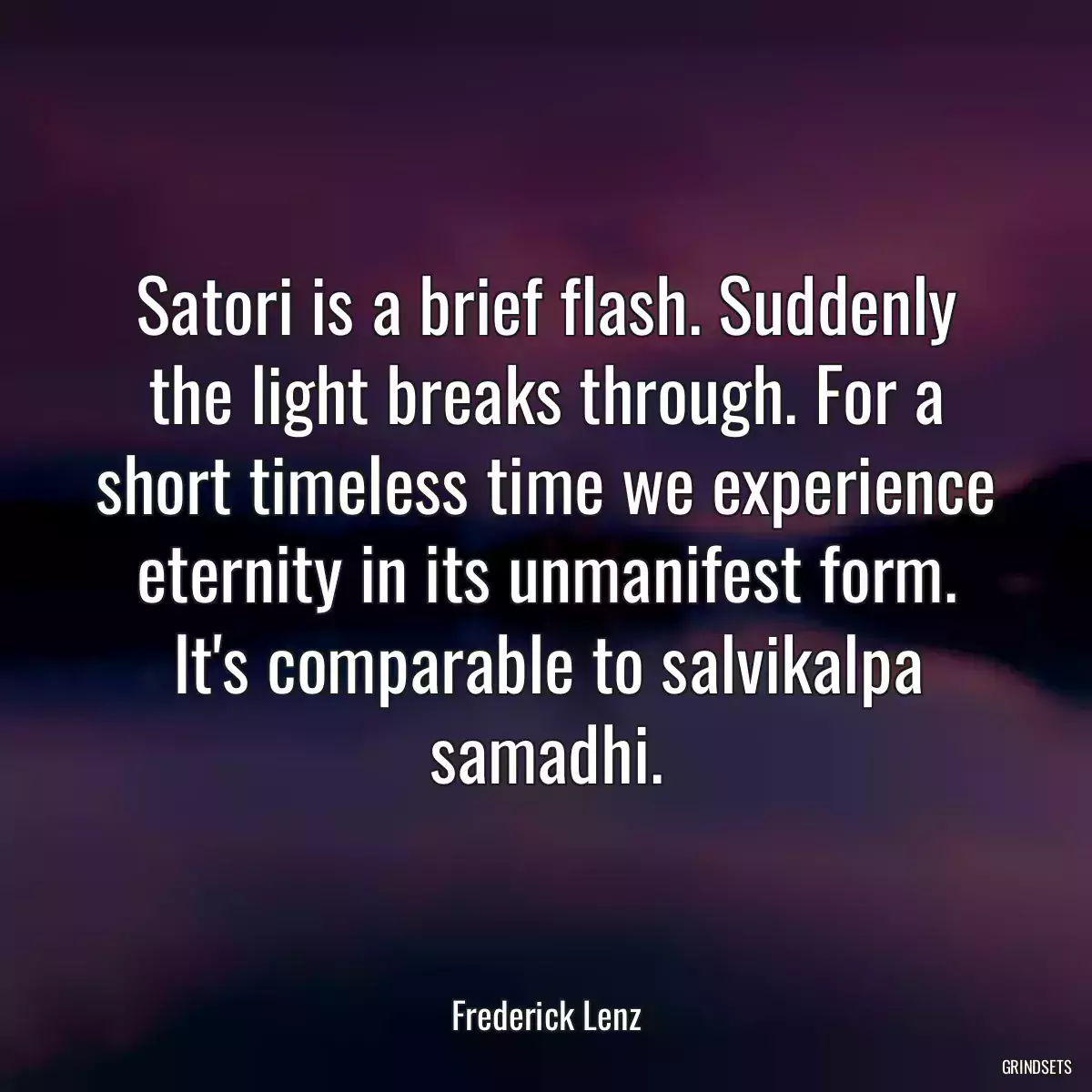 Satori is a brief flash. Suddenly the light breaks through. For a short timeless time we experience eternity in its unmanifest form. It\'s comparable to salvikalpa samadhi.