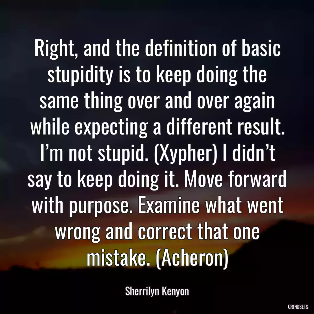 Right, and the definition of basic stupidity is to keep doing the same thing over and over again while expecting a different result. I’m not stupid. (Xypher) I didn’t say to keep doing it. Move forward with purpose. Examine what went wrong and correct that one mistake. (Acheron)