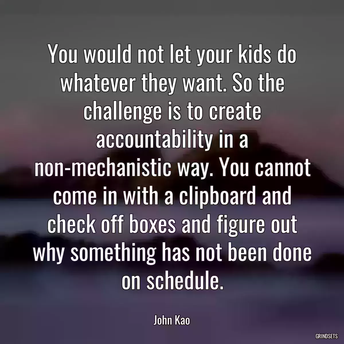 You would not let your kids do whatever they want. So the challenge is to create accountability in a non-mechanistic way. You cannot come in with a clipboard and check off boxes and figure out why something has not been done on schedule.