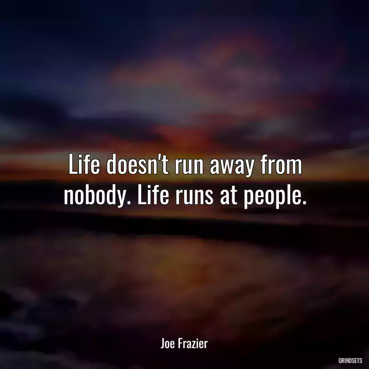 Life doesn\'t run away from nobody. Life runs at people.