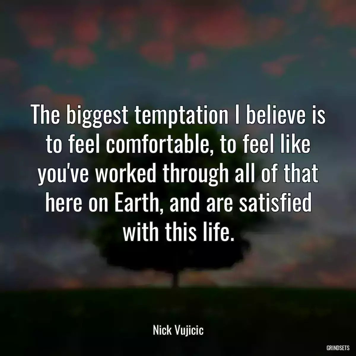 The biggest temptation I believe is to feel comfortable, to feel like you\'ve worked through all of that here on Earth, and are satisfied with this life.