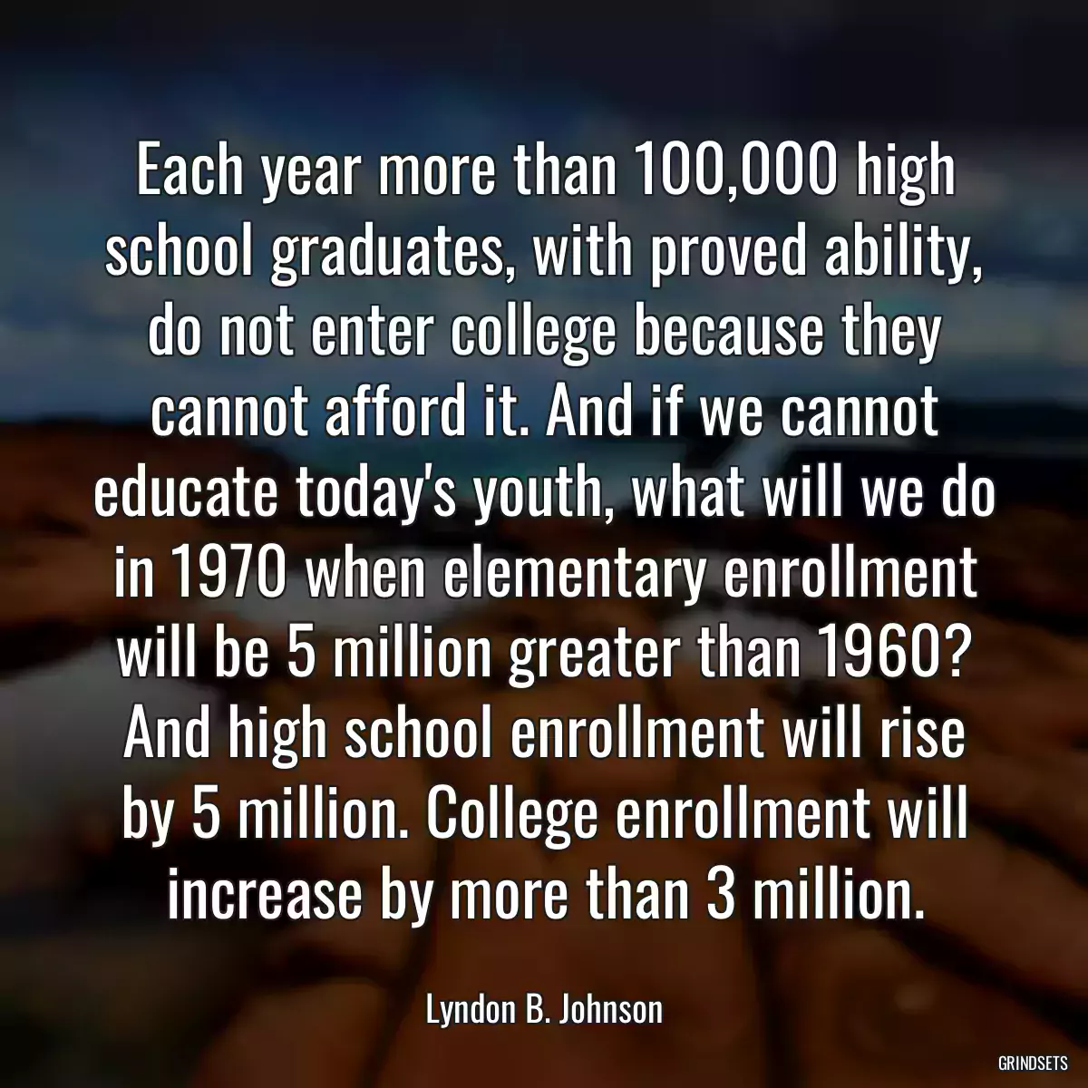 Each year more than 100,000 high school graduates, with proved ability, do not enter college because they cannot afford it. And if we cannot educate today\'s youth, what will we do in 1970 when elementary enrollment will be 5 million greater than 1960? And high school enrollment will rise by 5 million. College enrollment will increase by more than 3 million.