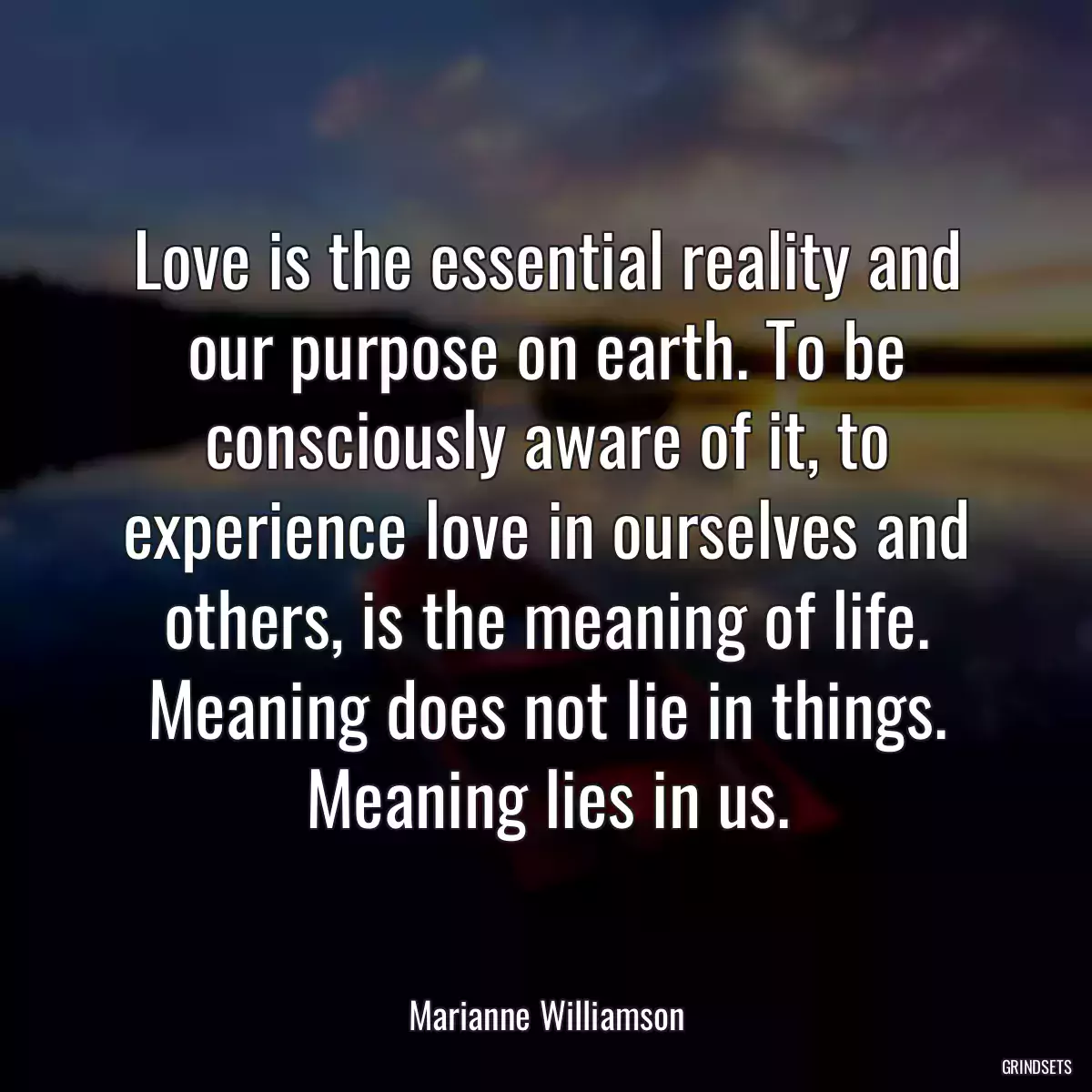 Love is the essential reality and our purpose on earth. To be consciously aware of it, to experience love in ourselves and others, is the meaning of life. Meaning does not lie in things. Meaning lies in us.