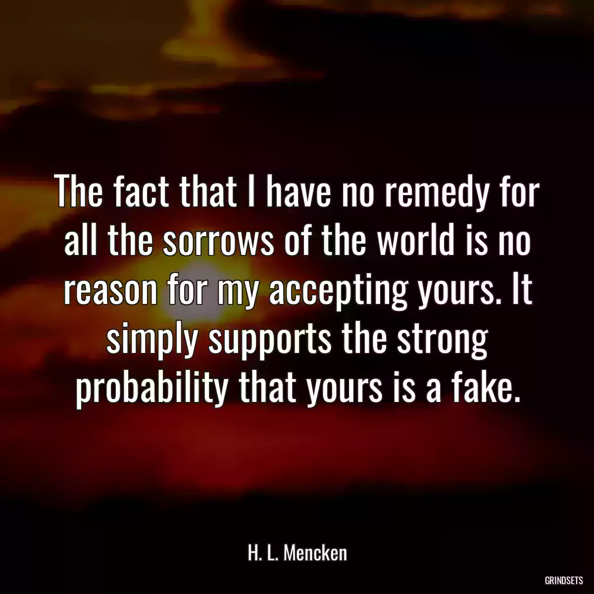 The fact that I have no remedy for all the sorrows of the world is no reason for my accepting yours. It simply supports the strong probability that yours is a fake.